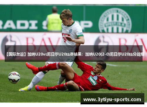 【国际友谊】加纳U20vs尼日尔U20比赛结果：加纳U20(2-0)尼日尔U20比分战报
